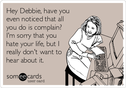Hey Debbie, have you
even noticed that all
you do is complain?
I'm sorry that you
hate your life, but I
really don't want to
hear about it.