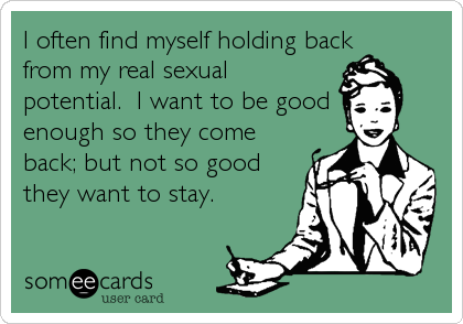 I often find myself holding backfrom my real sexualpotential.  I want to be goodenough so they comeback; but not so goodthey want to stay.