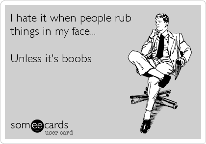 I hate it when people rub
things in my face... 

Unless it's boobs