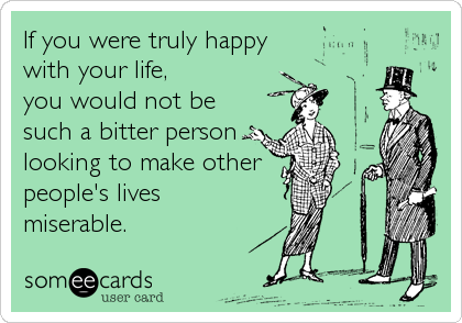 If you were truly happy 
with your life, 
you would not be
such a bitter person
looking to make other
people's lives 
miserable.