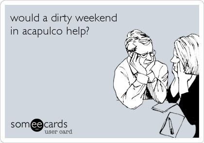 would a dirty weekend
in acapulco help?