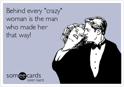 Behind every "crazy"
woman is the man
who made her
that way!