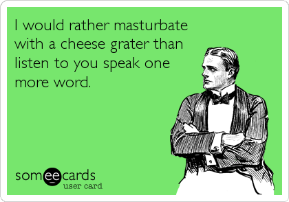 I would rather masturbate
with a cheese grater than
listen to you speak one
more word.
