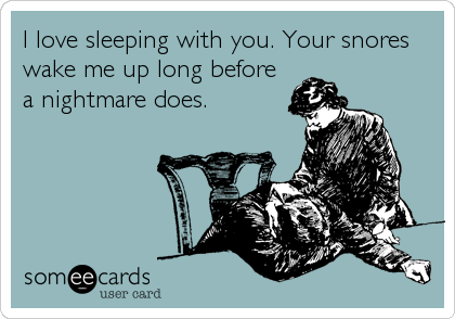 I love sleeping with you. Your snores
wake me up long before
a nightmare does.
