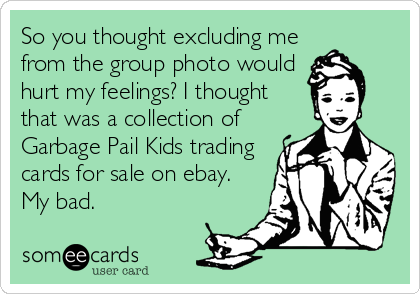 So you thought excluding me
from the group photo would
hurt my feelings? I thought
that was a collection of
Garbage Pail Kids trading
cards for sale on ebay.
My bad.