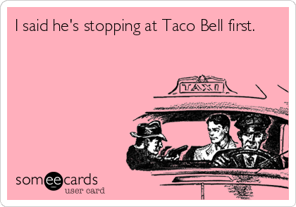 I said he's stopping at Taco Bell first.