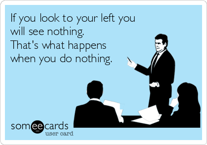 If you look to your left you
will see nothing. 
That's what happens
when you do nothing.