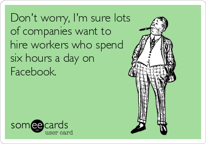 Don't worry, I'm sure lots
of companies want to
hire workers who spend
six hours a day on
Facebook.