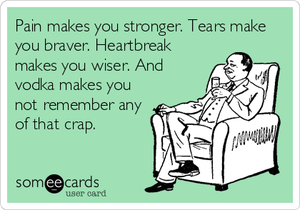 Pain makes you stronger. Tears make
you braver. Heartbreak
makes you wiser. And
vodka makes you
not remember any
of that crap.