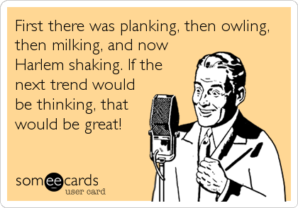 First there was planking, then owling,
then milking, and now
Harlem shaking. If the
next trend would
be thinking, that
would be great!