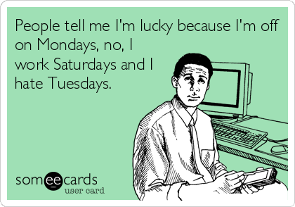 People tell me I'm lucky because I'm off
on Mondays, no, I
work Saturdays and I
hate Tuesdays.