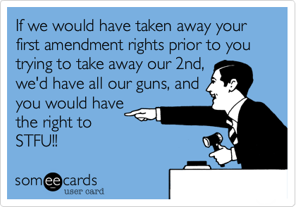 If we would have taken away your first amendment rights prior to you trying to take away our 2nd,
we'd have all our guns, and
you would have
the right to
STFU!!