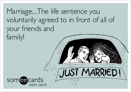 Marriage....The life sentence you
voluntarily agreed to in front of all of
your friends and
family!
