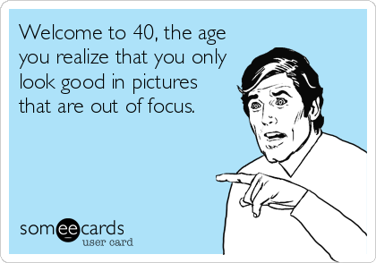 Welcome to 40, the age
you realize that you only
look good in pictures
that are out of focus.