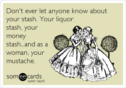 Don't ever let anyone know about
your stash. Your liquor
stash, your
money
stash...and as a
woman, your
mustache.