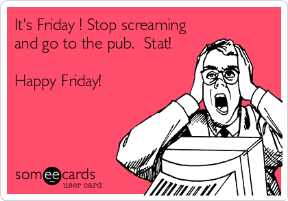 It's Friday ! Stop screaming
and go to the pub.  Stat! 

Happy Friday!