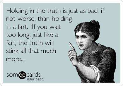 Holding in the truth is just as bad, if
not worse, than holding
in a fart.  If you wait
too long, just like a
fart, the truth will
stink all that much
more...