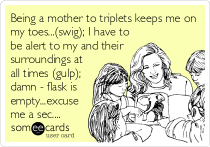 Being a mother to triplets keeps me on
my toes...(swig); I have to
be alert to my and their
surroundings at
all times (gulp);
damn - flask is
empty...excuse
me a sec....