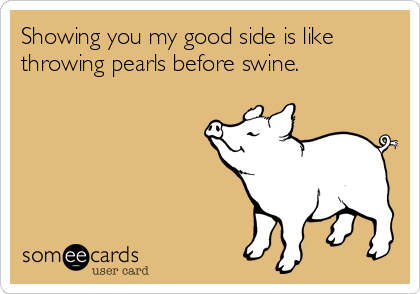 Showing you my good side is like
throwing pearls before swine.