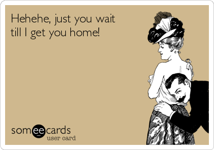 Hehehe, just you wait 
till I get you home!