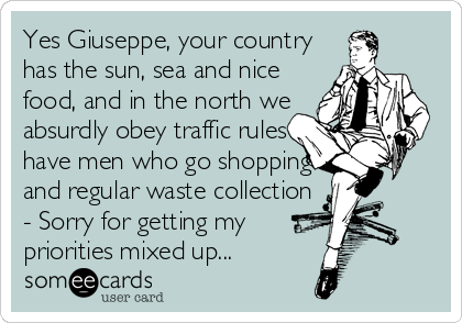 Yes Giuseppe, your country
has the sun, sea and nice
food, and in the north we
absurdly obey traffic rules
have men who go shopping
and regular waste collection
- Sorry for getting my
priorities mixed up...