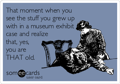 That moment when you
see the stuff you grew up
with in a museum exhibit
case and realize
that, yes,
you are
THAT old.
