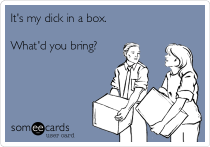 It's my dick in a box.What'd you bring?