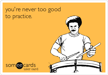 you're never too good
to practice.