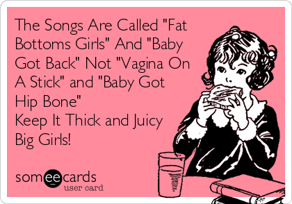 The Songs Are Called "Fat
Bottoms Girls" And "Baby
Got Back" Not "Vagina On
A Stick" and "Baby Got
Hip Bone" 
Keep It Thick and Juicy
Big Girls!