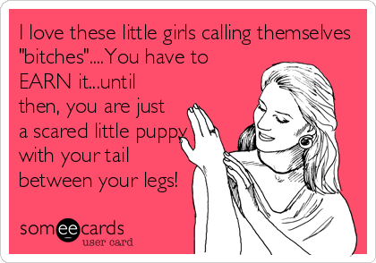I love these little girls calling themselves
"bitches"....You have to
EARN it...until
then, you are just
a scared little puppy
with your tail
between your legs!