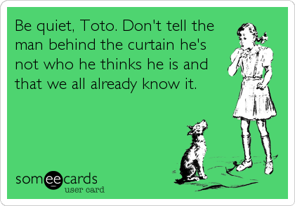 Be quiet, Toto. Don't tell the
man behind the curtain he's
not who he thinks he is and
that we all already know it.