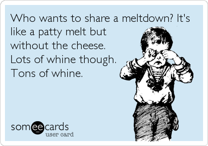 Who wants to share a meltdown? It's
like a patty melt but
without the cheese.
Lots of whine though.
Tons of whine.