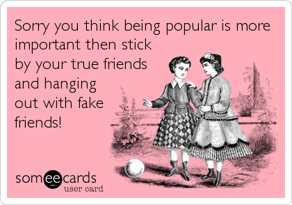 Sorry you think being popular is more
important then stick
by your true friends
and hanging
out with fake
friends!