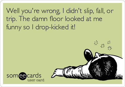 Well you're wrong, I didn't slip, fall, or
trip. The damn floor looked at me
funny so I drop-kicked it!