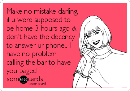Make no mistake darling,
if u were supposed to
be home 3 hours ago &
don't have the decency
to answer ur phone.. I
have no problem
calling the bar to have
you paged