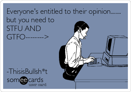 Everyone's entitled to their opinion........ 
but you need to
STFU AND
GTFO-------->



-ThisisBullsh*t