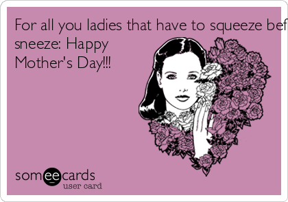For all you ladies that have to squeeze before you
sneeze: Happy
Mother's Day!!!