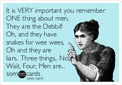 It is VERY important you remember
ONE thing about men,
They are the Debbil!
Oh, and they have
snakes for wee wees,
Oh and they are
