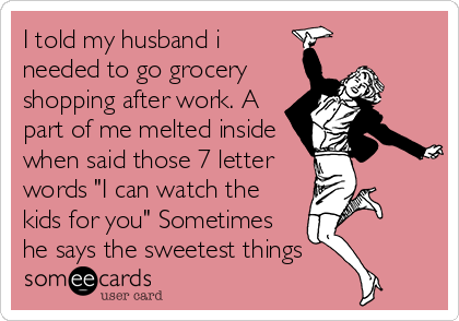 I told my husband i
needed to go grocery
shopping after work. A
part of me melted inside
when said those 7 letter
words "I can watch the
kids for you" Sometimes
he says the sweetest things