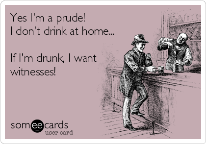 Yes I'm a prude!
I don't drink at home...

If I'm drunk, I want
witnesses!