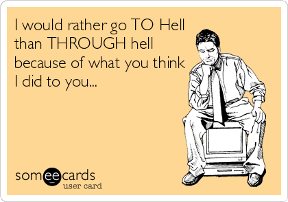 I would rather go TO Hell 
than THROUGH hell
because of what you think
I did to you...