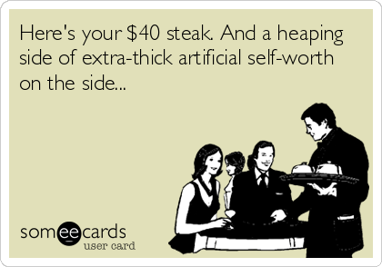 Here's your $40 steak. And a heaping
side of extra-thick artificial self-worth
on the side...