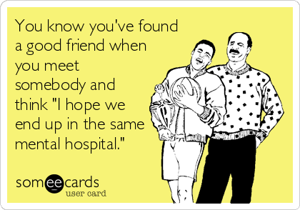 You know you've found
a good friend when
you meet
somebody and
think "I hope we
end up in the same
mental hospital."