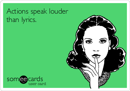 Actions speak louder
than lyrics.