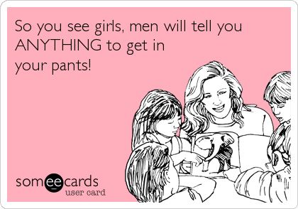 So you see girls, men will tell you
ANYTHING to get in
your pants!