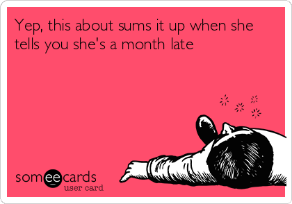 Yep, this about sums it up when she
tells you she's a month late