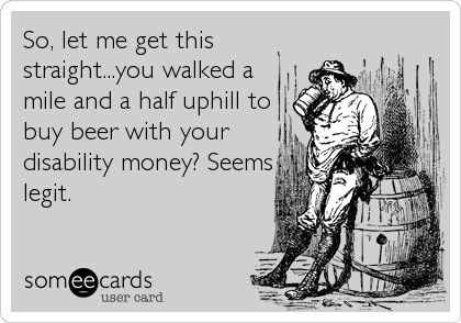 So, let me get this
straight...you walked a
mile and a half uphill to
buy beer with your
disability money? Seems
legit.