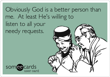Obviously God is a better person than
me.  At least He's willing to
listen to all your
needy requests.