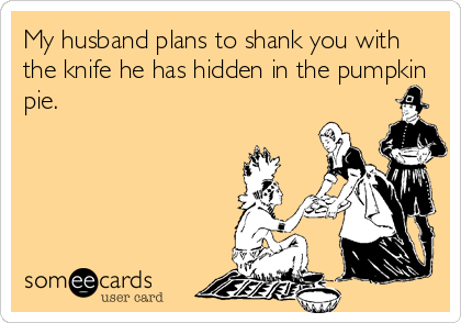 My husband plans to shank you with
the knife he has hidden in the pumpkin
pie.