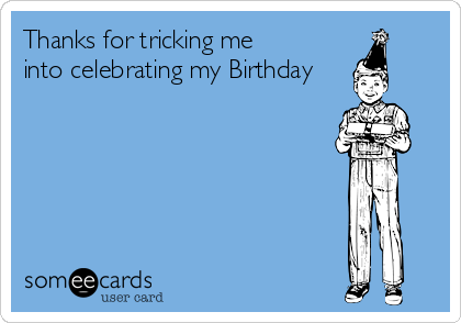 Thanks for tricking me
into celebrating my Birthday